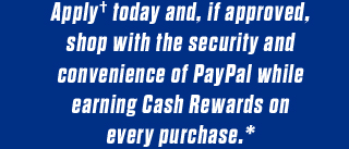 Apply† today and, if approved, shop with the security and convenience of PayPal while earning Cash Rewards on every purchase.*