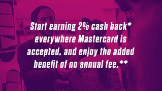 Start earning 2% cash back* everywhere Mastercard is accepted, and enjoy the added benefit of no annual fee.**
