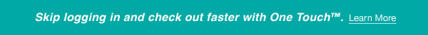 Skip logging in and check out faster with One Touch™.  Learn More